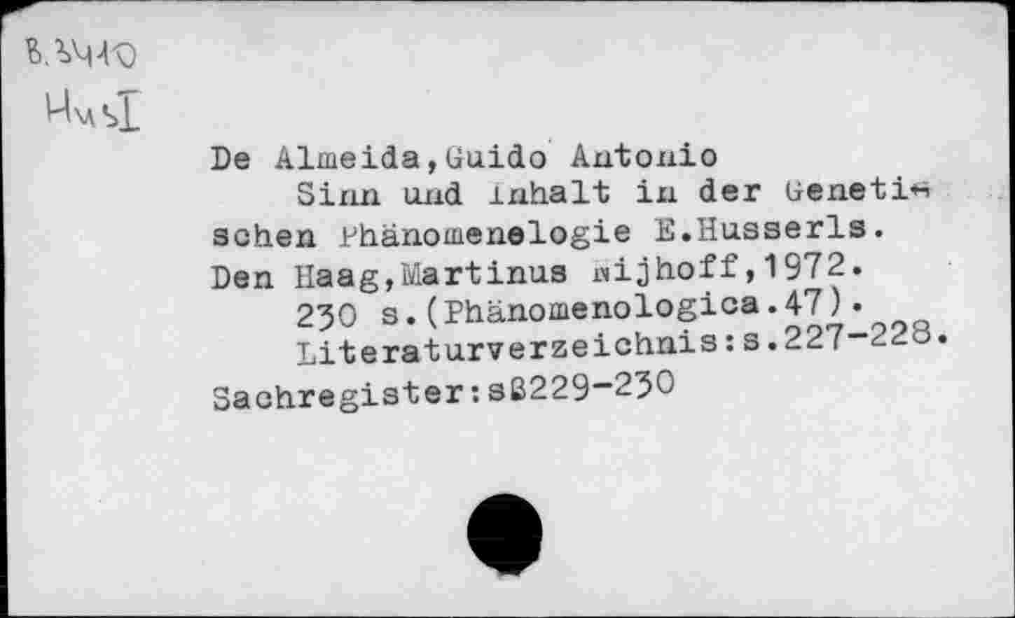 ﻿U\as1
De Almeida,Guido Antonio
Sinn und Inhalt in der Genetic sehen Hhänomenelogie E.Husserls. Den Haag,Martinas nijhoff,1972.
230 s.(Phanomenologica.47)•
Literaturverzeichnis:s.227-223.
Sachregister:sB229-23G